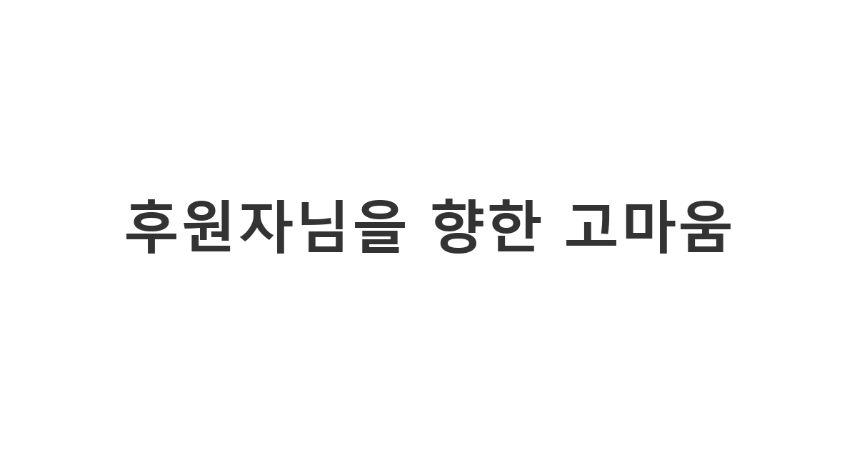 소중한 나눔을 실천해주신 후원자분들께 단체의 이름으로 전하는 정중한 후원 감사 메시지 '후원자님을 향한 고마움'